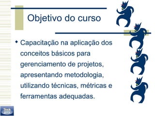Objetivo do curso 
 Capacitação na aplicação dos 
conceitos básicos para 
gerenciamento de projetos, 
apresentando metodologia, 
utilizando técnicas, métricas e 
ferramentas adequadas. 
 