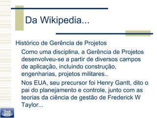Da Wikipedia... 
Histórico de Gerência de Projetos 
Como uma disciplina, a Gerência de Projetos 
desenvolveu-se a partir de diversos campos 
de aplicação, incluindo construção, 
engenharias, projetos militares.. 
Nos EUA, seu precursor foi Henry Gantt, dito o 
pai do planejamento e controle, junto com as 
teorias da ciência de gestão de Frederick W 
Taylor... 
 