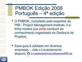 PMBOK Edição 2008 
Português – 4ª edição 
 O PMBOK, compilado pela expertise do 
PMI - Project Management Institute, é a 
linha mestra que pode conduzir ao 
conhecimento organizado da Gerência de 
Projetos. 
 Esse guia é adotado em diversas 
empresas – vide o Levantamento 
disponível no site do curso. 
 