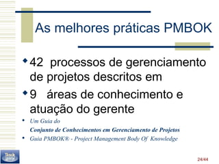 As melhores práticas PMBOK 
42 processos de gerenciamento 
de projetos descritos em 
9 áreas de conhecimento e 
atuação do gerente 
 Um Guia do 
24/44 
Conjunto de Conhecimentos em Gerenciamento de Projetos 
 Guia PMBOK® - Project Management Body Of Knowledge 
 