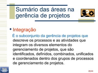 26/44 
Sumário das áreas na 
gerência de projetos 
Integração 
É o subconjunto da gerência de projetos que 
descreve os processos e as atividades que 
integram os diversos elementos do 
gerenciamento de projetos, que são 
identificados, definidos, combinados, unificados 
e coordenados dentro dos grupos de processos 
de gerenciamento de projetos. 
 