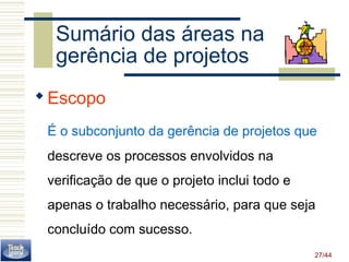 Sumário das áreas na 
gerência de projetos 
Escopo 
É o subconjunto da gerência de projetos que 
descreve os processos envolvidos na 
verificação de que o projeto inclui todo e 
apenas o trabalho necessário, para que seja 
concluído com sucesso. 
27/44 
 
