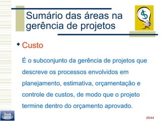 Sumário das áreas na 
gerência de projetos 
Custo 
É o subconjunto da gerência de projetos que 
descreve os processos envolvidos em 
planejamento, estimativa, orçamentação e 
controle de custos, de modo que o projeto 
termine dentro do orçamento aprovado. 
29/44 
 