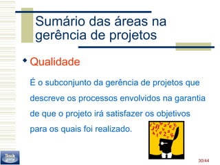 Sumário das áreas na 
gerência de projetos 
Qualidade 
É o subconjunto da gerência de projetos que 
descreve os processos envolvidos na garantia 
de que o projeto irá satisfazer os objetivos 
para os quais foi realizado. 
30/44 
 