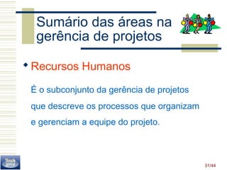 31/44 
Sumário das áreas na 
gerência de projetos 
Recursos Humanos 
É o subconjunto da gerência de projetos 
que descreve os processos que organizam 
e gerenciam a equipe do projeto. 
 