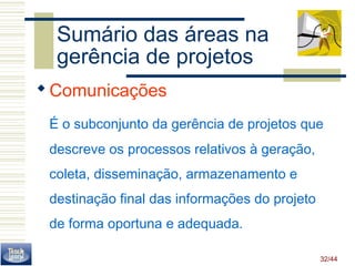 Sumário das áreas na 
gerência de projetos 
Comunicações 
É o subconjunto da gerência de projetos que 
descreve os processos relativos à geração, 
coleta, disseminação, armazenamento e 
destinação final das informações do projeto 
de forma oportuna e adequada. 
32/44 
 