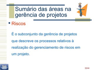 33/44 
Sumário das áreas na 
gerência de projetos 
Riscos 
É o subconjunto da gerência de projetos 
que descreve os processos relativos à 
realização do gerenciamento de riscos em 
um projeto. 
 