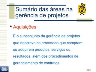34/44 
Sumário das áreas na 
gerência de projetos 
Aquisições 
É o subconjunto da gerência de projetos 
que descreve os processos que compram 
ou adquirem produtos, serviços ou 
resultados, além dos procedimentos de 
gerenciamento de contratos. 
 