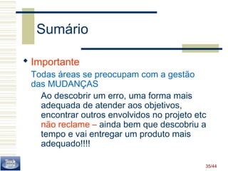 35/44 
Sumário 
 Importante 
Todas áreas se preocupam com a gestão 
das MUDANÇAS 
Ao descobrir um erro, uma forma mais 
adequada de atender aos objetivos, 
encontrar outros envolvidos no projeto etc 
não reclame – ainda bem que descobriu a 
tempo e vai entregar um produto mais 
adequado!!!! 
 