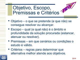 38/44 
Objetivo, Escopo, 
Premissas e Critérios 
 Objetivo – o que se pretende (e que não) se 
consegue resolver ou alcançar. 
 Escopo – qual (e qual não) é o âmbito e 
profundidade da solução procurada (estancar, 
atenuar ou resolver). 
 Premissas – em que cenários ou condições o 
estudo é válido. 
 Critérios – regras para determinar que 
alternativa melhor atende aos objetivos. 
 