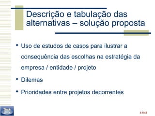 Descrição e tabulação das 
alternativas – solução proposta 
 Uso de estudos de casos para ilustrar a 
consequência das escolhas na estratégia da 
empresa / entidade / projeto 
 Dilemas 
 Prioridades entre projetos decorrentes 
41/44 
 