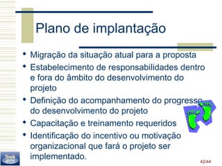 42/44 
Plano de implantação 
 Migração da situação atual para a proposta 
 Estabelecimento de responsabilidades dentro 
e fora do âmbito do desenvolvimento do 
projeto 
 Definição do acompanhamento do progresso 
do desenvolvimento do projeto 
 Capacitação e treinamento requeridos 
 Identificação do incentivo ou motivação 
organizacional que fará o projeto ser 
implementado. 
 