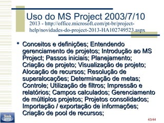 43/44 
Uso do MS Project 2003/7/10 
2013 - http://office.microsoft.com/pt-br/project-help/ 
novidades-do-project-2013-HA102749523.aspx 
 Conceitos ee ddeeffiinniiççõõeess;; EEnntteennddeennddoo 
ggeerreenncciiaammeennttoo ddee pprroojjeettooss;; IInnttrroodduuççããoo aaoo MMSS 
PPrroojjeecctt;; PPaassssooss iinniicciiaaiiss;; PPllaanneejjaammeennttoo;; 
CCrriiaaççããoo ddee pprroojjeettoo;; VViissuuaalliizzaaççããoo ddee pprroojjeettoo;; 
AAllooccaaççããoo ddee rreeccuurrssooss;; RReessoolluuççããoo ddee 
ssuuppeerraallooccaaççõõeess;; DDeetteerrmmiinnaaççããoo ddee mmeettaass;; 
CCoonnttrroollee;; UUttiilliizzaaççããoo ddee ffiillttrrooss;; IImmpprreessssããoo ee 
rreellaattóórriiooss;; CCaammppooss ccaallccuullaaddooss;; GGeerreenncciiaammeennttoo 
ddee mmúúllttiippllooss pprroojjeettooss;; PPrroojjeettooss ccoonnssoolliiddaaddooss;; 
IImmppoorrttaaççããoo // eexxppoorrttaaççããoo ddee iinnffoorrmmaaççõõeess;; 
CCrriiaaççããoo ddee ppooooll ddee rreeccuurrssooss;; 
 