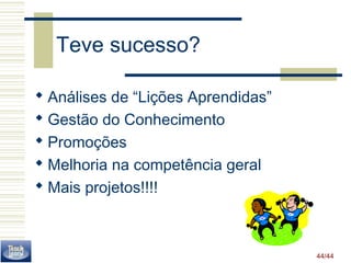44/44 
Teve sucesso? 
 Análises de “Lições Aprendidas” 
 Gestão do Conhecimento 
 Promoções 
 Melhoria na competência geral 
 Mais projetos!!!! 
