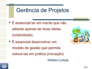 5/44 
Gerência de Projetos 
 É essencial ter em mente que não 
adianta apenas ter boas ideias 
(criatividade). 
 É essencial desenvolver um 
modelo de gestão que permita 
colocá-las em prática (inovação). 
Waldez Ludwig 
 