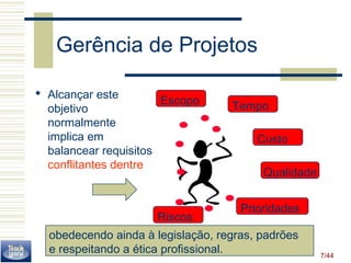 Gerência de Projetos 
 Alcançar este 
objetivo 
normalmente 
implica em 
balancear requisitos 
conflitantes dentre 
7/44 
Escopo Tempo 
Custo 
Qualidade 
Prioridades 
Riscos 
obedecendo ainda à legislação, regras, padrões 
e respeitando a ética profissional. 
 