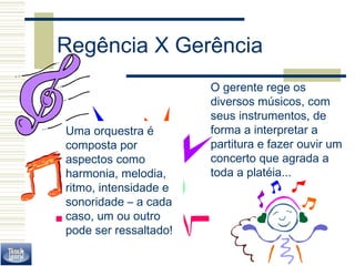 Regência X Gerência 
O gerente rege os 
diversos músicos, com 
seus instrumentos, de 
forma a interpretar a 
partitura e fazer ouvir um 
concerto que agrada a 
toda a platéia... 
Uma orquestra é 
composta por 
aspectos como 
harmonia, melodia, 
ritmo, intensidade e 
sonoridade – a cada 
caso, um ou outro 
pode ser ressaltado! 
 