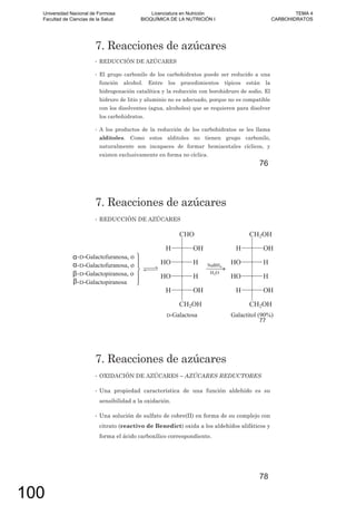 7. Reacciones de azúcares
• REDUCCIÓN DE AZÚCARES
• El grupo carbonilo de los carbohidratos puede ser reducido a una
función alcohol. Entre los procedimientos típicos están la
hidrogenación catalítica y la reducción con borohidruro de sodio. El
hidruro de litio y aluminio no es adecuado, porque no es compatible
con los disolventes (agua, alcoholes) que se requieren para disolver
los carbohidratos.
• A los productos de la reducción de los carbohidratos se les llama
alditoles. Como estos alditoles no tienen grupo carbonilo,
naturalmente son incapaces de formar hemiacetales cíclicos, y
existen exclusivamente en forma no cíclica.
76
7. Reacciones de azúcares
• REDUCCIÓN DE AZÚCARES
77
7. Reacciones de azúcares
• OXIDACIÓN DE AZÚCARES – AZÚCARES REDUCTORES
• Una propiedad característica de una función aldehído es su
sensibilidad a la oxidación.
• Una solución de sulfato de cobre(II) en forma de su complejo con
citrato (reactivo de Benedict) oxida a los aldehídos alifáticos y
forma el ácido carboxílico correspondiente.
78
Universidad Nacional de Formosa
Facultad de Ciencias de la Salud
Licenciatura en Nutrición
BIOQUÍMICA DE LA NUTRICIÓN I
TEMA 4
CARBOHIDRATOS
100
 