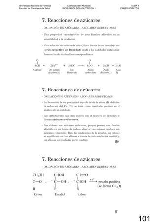 7. Reacciones de azúcares
• OXIDACIÓN DE AZÚCARES – AZÚCARES REDUCTORES
• Una propiedad característica de una función aldehído es su
sensibilidad a la oxidación.
• Una solución de sulfato de cobre(II) en forma de su complejo con
citrato (reactivo de Benedict) oxida a los aldehídos alifáticos y
forma el ácido carboxílico correspondiente.
79
7. Reacciones de azúcares
• OXIDACIÓN DE AZÚCARES – AZÚCARES REDUCTORES
• La formación de un precipitado rojo de óxido de cobre (I), debido a
la reducción del Cu (II), se toma como resultado positivo en el
análisis de un aldehído.
• Los carbohidratos que dan positivo con el reactivo de Benedict se
llaman azúcares reductores.
• Las aldosas son azúcares reductores, porque poseen una función
aldehído en su forma de cadena abierta. Las cetosas también son
azúcares reductores. Bajo las condiciones de la prueba, las cetosas
se equilibran con las aldosas a través de intermediarios enodiol, y
las aldosas son oxidadas por el reactivo.
80
7. Reacciones de azúcares
• OXIDACIÓN DE AZÚCARES – AZÚCARES REDUCTORES
81
Universidad Nacional de Formosa
Facultad de Ciencias de la Salud
Licenciatura en Nutrición
BIOQUÍMICA DE LA NUTRICIÓN I
TEMA 4
CARBOHIDRATOS
101
 