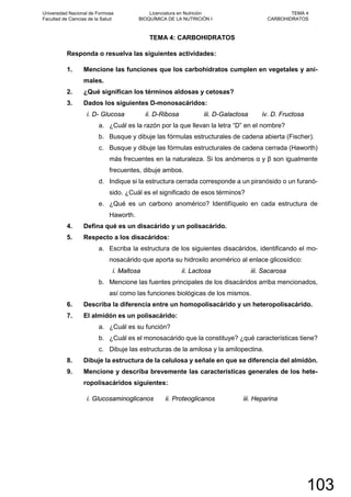 TEMA 4: CARBOHIDRATOS
Responda o resuelva las siguientes actividades:
1. Mencione las funciones que los carbohidratos cumplen en vegetales y ani-
males.
2. ¿Qué significan los términos aldosas y cetosas?
3. Dados los siguientes D-monosacáridos:
i. D- Glucosa ii. D-Ribosa iii. D-Galactosa iv. D. Fructosa
a. ¿Cuál es la razón por la que llevan la letra “D” en el nombre?
b. Busque y dibuje las fórmulas estructurales de cadena abierta (Fischer).
c. Busque y dibuje las fórmulas estructurales de cadena cerrada (Haworth)
más frecuentes en la naturaleza. Si los anómeros α y β son igualmente
frecuentes, dibuje ambos.
d. Indique si la estructura cerrada corresponde a un piranósido o un furanó-
sido. ¿Cuál es el significado de esos términos?
e. ¿Qué es un carbono anomérico? Identifíquelo en cada estructura de
Haworth.
4. Defina qué es un disacárido y un polisacárido.
5. Respecto a los disacáridos:
a. Escriba la estructura de los siguientes disacáridos, identificando el mo-
nosacárido que aporta su hidroxilo anomérico al enlace glicosídico:
i. Maltosa ii. Lactosa iii. Sacarosa
b. Mencione las fuentes principales de los disacáridos arriba mencionados,
así como las funciones biológicas de los mismos.
6. Describa la diferencia entre un homopolisacárido y un heteropolisacárido.
7. El almidón es un polisacárido:
a. ¿Cuál es su función?
b. ¿Cuál es el monosacárido que la constituye? ¿qué características tiene?
c. Dibuje las estructuras de la amilosa y la amilopectina.
8. Dibuje la estructura de la celulosa y señale en que se diferencia del almidón.
9. Mencione y describa brevemente las características generales de los hete-
ropolisacáridos siguientes:
i. Glucosaminoglicanos ii. Proteoglicanos iii. Heparina
Universidad Nacional de Formosa
Facultad de Ciencias de la Salud
Licenciatura en Nutrición
BIOQUÍMICA DE LA NUTRICIÓN I
TEMA 4
CARBOHIDRATOS
103
 