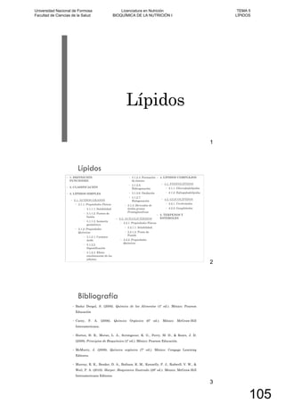 Lípidos
1
Lípidos
1. DEFINICIÓN.
FUNCIONES.
2. CLASIFICACIÓN
3. LÍPIDOS SIMPLES
3.1. ÁCIDOS GRASOS
3.1.1. Propiedades Físicas
3.1.1.1. Solubilidad
3.1.1.2. Puntos de
fusión
3.1.1.3. Isomería
geométrica
3.1.2. Propiedades
Químicas
3.1.2.1. Carácter
ácido
3.1.2.2.
Saponificación
3.1.2.3. Efecto
emulsionante de los
jabones.
3.1.2.4. Formación
de ésteres
3.1.2.5.
Hidrogenación
3.1.2.6. Oxidación
3.1.2.7.
Halogenación
3.1.3. Derivados de
ácidos grasos:
Prostaglandinas
3.2. ACILGLICÉRIDOS
3.2.1. Propiedades Físicas
3.2.1.1. Solubilidad.
3.2.1.2. Punto de
Fusión
3.2.2. Propiedades
Químicas
4. LÍPIDOS COMPLEJOS
4.1. FOSFOLÍPIDOS
4.1.1. Glícerofosfolípidos
4.1.2. Esfingofosfolípidos
4.2. GLICOLÍPIDOS
4.2.1. Cerebrósidos
4.2.2. Gangliósidos
5. TERPENOS Y
ESTEROLES
2
Bibliografía
Badui Dergal, S. (2006). Química de los Alimentos (4º ed.). México: Pearson
Educación
Carey, F. A. (2006). Química Orgánica (6º ed.). México: McGraw-Hill
Interamericana.
Horton, H. R., Moran, L. A., Scrimgeour, K. G., Perry, M. D., & Rawn, J. D.
(2008). Principios de Bioquímica (4º ed.). México: Pearson Educación.
McMurry, J. (2008). Química orgánica (7º ed.). México: Cengage Learning
Editores.
Murray, R. K., Bender, D. A., Botham, K. M., Kennelly, P. J., Rodwell, V. W., &
Weil, P. A. (2010). Harper. Bioquímica Ilustrada (28º ed.). México: McGraw-Hill
Interamericana Editores.
3
Universidad Nacional de Formosa
Facultad de Ciencias de la Salud
Licenciatura en Nutrición
BIOQUÍMICA DE LA NUTRICIÓN I
TEMA 5
LÍPIDOS
105
 