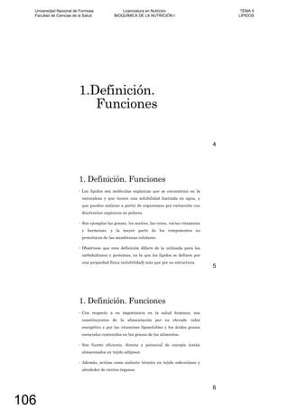 1.Definición.
Funciones
4
1. Definición. Funciones
Los lípidos son moléculas orgánicas que se encuentran en la
naturaleza y que tienen una solubilidad limitada en agua, y
que pueden aislarse a partir de organismos por extracción con
disolventes orgánicos no polares.
Son ejemplos las grasas, los aceites, las ceras, varias vitaminas
y hormonas, y la mayor parte de los componentes no
proteínicos de las membranas celulares.
Obsérvese que esta definición difiere de la utilizada para los
carbohidratos y proteínas, en la que los lípidos se definen por
una propiedad física (solubilidad) más que por su estructura.
5
1. Definición. Funciones
Con respecto a su importancia en la salud humana, son
constituyentes de la alimentación por su elevado valor
energético y por las vitaminas liposolubles y los ácidos grasos
esenciales contenidos en las grasas de los alimentos.
Son fuente eficiente, directa y potencial de energía (están
almacenados en tejido adiposo).
Además, actúan como aislante térmico en tejido subcutáneo y
alrededor de ciertos órganos.
6
Universidad Nacional de Formosa
Facultad de Ciencias de la Salud
Licenciatura en Nutrición
BIOQUÍMICA DE LA NUTRICIÓN I
TEMA 5
LÍPIDOS
106
 