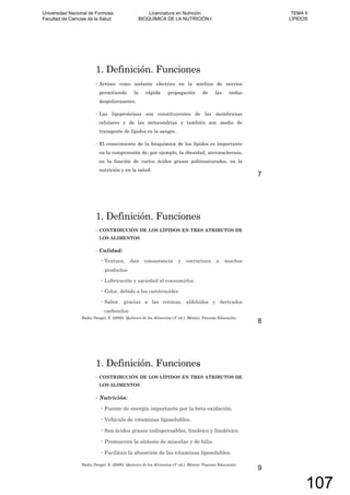 1. Definición. Funciones
Actúan como aislante eléctrico en la mielina de nervios
permitiendo la rápida propagación de las ondas
despolarizantes.
Las lipoproteínas son constituyentes de las membranas
celulares y de las mitocondrias y también son medio de
transporte de lípidos en la sangre.
El conocimiento de la bioquímica de los lípidos es importante
en la comprensión de, por ejemplo, la obesidad, ateroesclerosis,
en la función de varios ácidos grasos poliinsaturados, en la
nutrición y en la salud.
7
1. Definición. Funciones
CONTRIBUCIÓN DE LOS LÍPIDOS EN TRES ATRIBUTOS DE
LOS ALIMENTOS
Calidad:
Textura, dan consistencia y estructura a muchos
productos
Lubricación y saciedad al consumirlos
Color, debido a los carotenoides
Sabor, gracias a las cetonas, aldehídos y derivados
carbonilos
Badui Dergal, S. (2006). Química de los Alimentos (4º ed.). México: Pearson Educación.
8
1. Definición. Funciones
CONTRIBUCIÓN DE LOS LÍPIDOS EN TRES ATRIBUTOS DE
LOS ALIMENTOS
Nutrición:
Fuente de energía importante por la beta-oxidación.
Vehículo de vitaminas liposolubles.
Son ácidos grasos indispensables, linoleico y linolénico.
Promueven la síntesis de miscelas y de bilis.
Facilitan la absorción de las vitaminas liposolubles.
Badui Dergal, S. (2006). Química de los Alimentos (4º ed.). México: Pearson Educación.
9
Universidad Nacional de Formosa
Facultad de Ciencias de la Salud
Licenciatura en Nutrición
BIOQUÍMICA DE LA NUTRICIÓN I
TEMA 5
LÍPIDOS
107
 