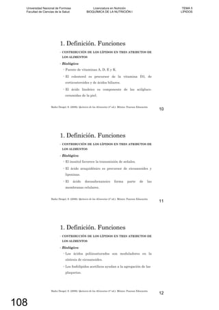 1. Definición. Funciones
CONTRIBUCIÓN DE LOS LÍPIDOS EN TRES ATRIBUTOS DE
LOS ALIMENTOS
Biológico:
Fuente de vitaminas A, D, E y K.
El colesterol es precursor de la vitamina D3, de
corticosteroides y de ácidos biliares.
El ácido linoleico es componente de las acilgluco-
ceramidas de la piel.
Badui Dergal, S. (2006). Química de los Alimentos (4º ed.). México: Pearson Educación.
10
1. Definición. Funciones
CONTRIBUCIÓN DE LOS LÍPIDOS EN TRES ATRIBUTOS DE
LOS ALIMENTOS
Biológico:
El inositol favorece la transmisión de señales.
El ácido araquidónico es precursor de eicosanoides y
lipoxinas.
El ácido docosahexanoico forma parte de las
membranas celulares.
Badui Dergal, S. (2006). Química de los Alimentos (4º ed.). México: Pearson Educación.
11
1. Definición. Funciones
CONTRIBUCIÓN DE LOS LÍPIDOS EN TRES ATRIBUTOS DE
LOS ALIMENTOS
Biológico:
Los ácidos poliinsaturados son moduladores en la
síntesis de eicosanoides.
Los fosfolípidos acetílicos ayudan a la agregación de las
plaquetas.
Badui Dergal, S. (2006). Química de los Alimentos (4º ed.). México: Pearson Educación.
12
Universidad Nacional de Formosa
Facultad de Ciencias de la Salud
Licenciatura en Nutrición
BIOQUÍMICA DE LA NUTRICIÓN I
TEMA 5
LÍPIDOS
108
 