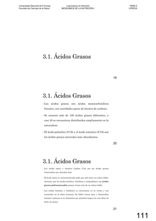 3.1. Ácidos Grasos
19
3.1. Ácidos Grasos
Los ácidos grasos son ácidos monocarboxílicos
lineales, con cantidades pares de átomos de carbono.
Se conocen más de 100 ácidos grasos diferentes, y
casi 40 se encuentran distribuidos ampliamente en la
naturaleza.
El ácido palmítico (C16) y el ácido esteárico (C18) son
los ácidos grasos saturados más abundantes.
20
3.1. Ácidos Grasos
Los ácidos oleico y linoleico (ambos C18) son los ácidos grasos
insaturados que abundan más.
El ácido oleico es monoinsaturado dado que sólo tiene un enlace doble,
mientras que los ácidos linoleico, linolénico y araquidónico son ácidos
grasos poliinsaturados porque tienen más de un enlace doble.
Los ácidos linoleico y linolénico se encuentran en la crema y son
esenciales en la dieta humana; los bebés crecen poco y desarrollan
lesiones cutáneas si se alimentan por periodos largos con una dieta de
leche sin grasa.
21
Universidad Nacional de Formosa
Facultad de Ciencias de la Salud
Licenciatura en Nutrición
BIOQUÍMICA DE LA NUTRICIÓN I
TEMA 5
LÍPIDOS
111
 