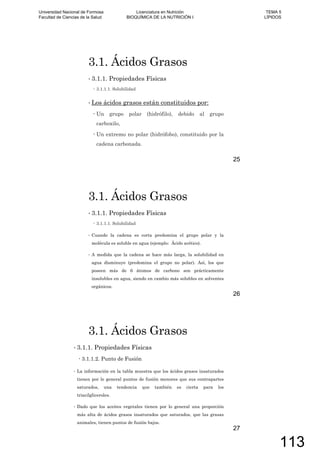 3.1. Ácidos Grasos
3.1.1. Propiedades Físicas
3.1.1.1. Solubilidad
Los ácidos grasos están constituidos por:
Un grupo polar (hidrófilo), debido al grupo
carboxilo,
Un extremo no polar (hidrófobo), constituido por la
cadena carbonada.
25
3.1. Ácidos Grasos
3.1.1. Propiedades Físicas
3.1.1.1. Solubilidad
Cuando la cadena es corta predomina el grupo polar y la
molécula es soluble en agua (ejemplo: Ácido acético).
A medida que la cadena se hace más larga, la solubilidad en
agua disminuye (predomina el grupo no polar). Así, los que
poseen más de 6 átomos de carbono son prácticamente
insolubles en agua, siendo en cambio más solubles en solventes
orgánicos.
26
3.1. Ácidos Grasos
3.1.1. Propiedades Físicas
3.1.1.2. Punto de Fusión
La información en la tabla muestra que los ácidos grasos insaturados
tienen por lo general puntos de fusión menores que sus contrapartes
saturados, una tendencia que también es cierta para los
triacilgliceroles.
Dado que los aceites vegetales tienen por lo general una proporción
más alta de ácidos grasos insaturados que saturados, que las grasas
animales, tienen puntos de fusión bajos.
27
Universidad Nacional de Formosa
Facultad de Ciencias de la Salud
Licenciatura en Nutrición
BIOQUÍMICA DE LA NUTRICIÓN I
TEMA 5
LÍPIDOS
113
 