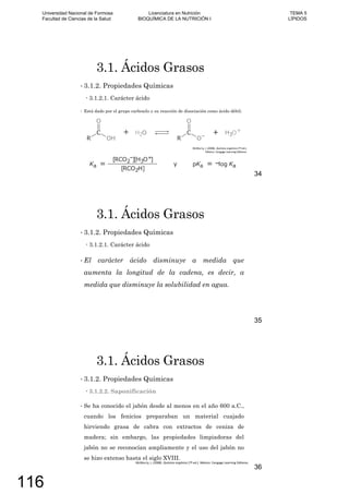 3.1. Ácidos Grasos
3.1.2. Propiedades Químicas
3.1.2.1. Carácter ácido
Está dado por el grupo carboxilo y su reacción de disociación como ácido débil:
34
3.1. Ácidos Grasos
3.1.2. Propiedades Químicas
3.1.2.1. Carácter ácido
El carácter ácido disminuye a medida que
aumenta la longitud de la cadena, es decir, a
medida que disminuye la solubilidad en agua.
35
3.1. Ácidos Grasos
3.1.2. Propiedades Químicas
3.1.2.2. Saponificación
Se ha conocido el jabón desde al menos en el año 600 a.C.,
cuando los fenicios preparaban un material cuajado
hirviendo grasa de cabra con extractos de ceniza de
madera; sin embargo, las propiedades limpiadoras del
jabón no se reconocían ampliamente y el uso del jabón no
se hizo extenso hasta el siglo XVIII.
36
Universidad Nacional de Formosa
Facultad de Ciencias de la Salud
Licenciatura en Nutrición
BIOQUÍMICA DE LA NUTRICIÓN I
TEMA 5
LÍPIDOS
116
 