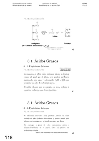 3.1.2.2. Saponificación
40
3.1. Ácidos Grasos
3.1.2. Propiedades Químicas
3.1.2.2. Saponificación
Los cuajados de jabón crudo contienen glicerol y álcali en
exceso, al igual que el jabón, pero pueden purificarse
hirviéndolos con agua y adicionando NaCl o KCl para
precipitar las sales de carboxilato puras.
El jabón refinado que se precipita se seca, perfuma y
comprime en barras para el uso doméstico.
41
3.1. Ácidos Grasos
3.1.2. Propiedades Químicas
3.1.2.2. Saponificación
Se adicionan colorantes para producir jabones de color,
antisépticos para jabones medicinales, y piedra pómez para
jabones que restrieguen, y se insufla aire para que floten.
Sin embargo, a pesar de estos tratamientos extras e
independientemente de su precio, todos los jabones son
básicamente iguales.
42
Universidad Nacional de Formosa
Facultad de Ciencias de la Salud
Licenciatura en Nutrición
BIOQUÍMICA DE LA NUTRICIÓN I
TEMA 5
LÍPIDOS
118
 