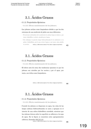 3.1. Ácidos Grasos
3.1.2. Propiedades Químicas
3.1.2.3. Efecto emulsionante de los jabones.
Los jabones actúan como limpiadores debido a que los dos
extremos de una molécula de jabón son muy diferentes.
El extremo carboxilato de la molécula de cadena larga es iónico y, por
tanto, hidrofílico, es decir, atraído por el agua.
Sin embargo, la porción larga hidrocarbonada de la molécula es no
polar e hidrofóbica, por lo que evita el agua y, por tanto, más soluble
en aceites.
43
3.1. Ácidos Grasos
3.1.2. Propiedades Químicas
3.1.2.3. Efecto emulsionante de los jabones.
El efecto neto de estas dos tendencias opuestas es que los
jabones son atraídos por los aceites y por el agua, por
tanto, son útiles como limpiadores.
44
3.1. Ácidos Grasos
3.1.2. Propiedades Químicas
3.1.2.3. Efecto emulsionante de los jabones.
Cuando los jabones se dispersan en agua, las colas de las
largas cadenas hidrocarbonadas se unen y agrupan en el
interior de una esfera hidrofóbica enredada, mientras que
las cabezas iónicas sobre la superficie se adhieren a la capa
de agua. En la figura se muestran estos agrupamientos
esféricos, llamados MICELAS.
45
Universidad Nacional de Formosa
Facultad de Ciencias de la Salud
Licenciatura en Nutrición
BIOQUÍMICA DE LA NUTRICIÓN I
TEMA 5
LÍPIDOS
119
 