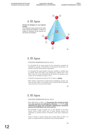 Puentes de hidrógeno en una molécula
de agua.
Una molécula de agua puede formar hasta
cuatro puentes de hidrógeno: el átomo de
oxígeno es aceptador de dos puentes con
dos átomos de hidrógeno.
2. El Agua
22
2. El Agua
• PUENTES HIDRÓGENO EN EL AGUA
• La densidad de la mayor parte de las sustancias aumenta al
congelarse, cuando se desacelera el movimiento molecular y se
forman cristales densamente empacados.
• La densidad del agua líquida aumenta también a medida que
se enfría, hasta que llega a un máximo de 1.000 g/ mL a 4°C
(Este valor no es una coincidencia. Se definen los gramos como
el peso de un mililitro de agua a 4°C).
• Cuando la temperatura baja de 4°C, el agua se dilata.
• Ello conlleva importantes implicaciones biológicas, porque una
capa de hielo sobre un estanque aísla contra los fríos extremos
a las criaturas vivas que haya abajo.
23
2. El Agua
• PUENTES HIDRÓGENO EN EL AGUA
• Esta dilatación se debe a la formación del cristal de hielo
con más puentes de hidrógeno abiertos, en donde cada
molécula de agua está enlazada rígidamente mediante
puentes de hidrógeno con otras cuatro.
• El resultado es que el hielo con su red abierta es un poco
menos denso (0,924 g/mL) que el agua líquida porque las
moléculas se pueden mover lo bastante como para empacarse
más.
• Como el hielo es menos denso que el agua flota en ella y el
agua se congela desde la superficie hacia la profundidad.
24
Universidad Nacional de Formosa
Facultad de Ciencias de la Salud
Licenciatura en Nutrición
BIOQUÍMICA DE LA NUTRICIÓN I
TEMA 1
ELEMENTOS BIÓGENOS Y AGUA
12
 