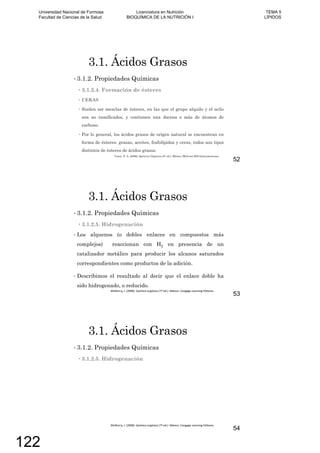 3.1. Ácidos Grasos
3.1.2. Propiedades Químicas
3.1.2.4. Formación de ésteres
CERAS
Suelen ser mezclas de ésteres, en las que el grupo alquilo y el acilo
son no ramificados, y contienen una docena o más de átomos de
carbono.
Por lo general, los ácidos grasos de origen natural se encuentran en
forma de ésteres: grasas, aceites, fosfolípidos y ceras, todos son tipos
distintos de ésteres de ácidos grasos.
Carey, F. A. (2006). Química Orgánica (6º ed.). México: McGraw-Hill Interamericana.
52
3.1. Ácidos Grasos
3.1.2. Propiedades Químicas
3.1.2.5. Hidrogenación
Los alquenos (o dobles enlaces en compuestos más
complejos) reaccionan con H2 en presencia de un
catalizador metálico para producir los alcanos saturados
correspondientes como productos de la adición.
Describimos el resultado al decir que el enlace doble ha
sido hidrogenado, o reducido.
53
3.1. Ácidos Grasos
3.1.2. Propiedades Químicas
3.1.2.5. Hidrogenación
54
Universidad Nacional de Formosa
Facultad de Ciencias de la Salud
Licenciatura en Nutrición
BIOQUÍMICA DE LA NUTRICIÓN I
TEMA 5
LÍPIDOS
122
 