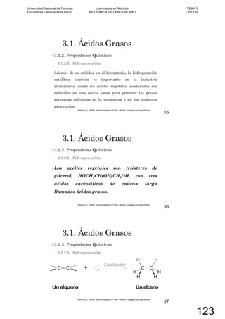 3.1. Ácidos Grasos
3.1.2. Propiedades Químicas
3.1.2.5. Hidrogenación
Además de su utilidad en el laboratorio, la hidrogenación
catalítica también es importante en la industria
alimentaria, donde los aceites vegetales insaturados son
reducidos en una escala vasta para producir las grasas
saturadas utilizadas en la margarina y en los productos
para cocinar
55
3.1. Ácidos Grasos
3.1.2. Propiedades Químicas
3.1.2.5. Hidrogenación
Los aceites vegetales son triésteres de
glicerol, HOCH2CH(OH)CH2OH, con tres
ácidos carboxílicos de cadena larga
llamados ácidos grasos.
56
3.1. Ácidos Grasos
3.1.2. Propiedades Químicas
3.1.2.5. Hidrogenación
57
Universidad Nacional de Formosa
Facultad de Ciencias de la Salud
Licenciatura en Nutrición
BIOQUÍMICA DE LA NUTRICIÓN I
TEMA 5
LÍPIDOS
123
 