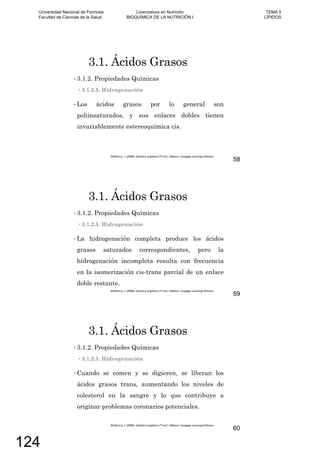 3.1. Ácidos Grasos
3.1.2. Propiedades Químicas
3.1.2.5. Hidrogenación
Los ácidos grasos por lo general son
poliinsaturados, y sus enlaces dobles tienen
invariablemente estereoquímica cis.
58
3.1. Ácidos Grasos
3.1.2. Propiedades Químicas
3.1.2.5. Hidrogenación
La hidrogenación completa produce los ácidos
grasos saturados correspondientes, pero la
hidrogenación incompleta resulta con frecuencia
en la isomerización cis-trans parcial de un enlace
doble restante.
59
3.1. Ácidos Grasos
3.1.2. Propiedades Químicas
3.1.2.5. Hidrogenación
Cuando se comen y se digieren, se liberan los
ácidos grasos trans, aumentando los niveles de
colesterol en la sangre y lo que contribuye a
originar problemas coronarios potenciales.
60
Universidad Nacional de Formosa
Facultad de Ciencias de la Salud
Licenciatura en Nutrición
BIOQUÍMICA DE LA NUTRICIÓN I
TEMA 5
LÍPIDOS
124
 