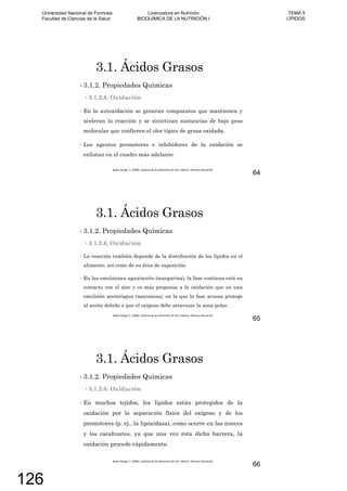 3.1. Ácidos Grasos
3.1.2. Propiedades Químicas
3.1.2.6. Oxidación
En la autoxidación se generan compuestos que mantienen y
aceleran la reacción y se sintetizan sustancias de bajo peso
molecular que confieren el olor típico de grasa oxidada.
Los agentes promotores e inhibidores de la oxidación se
enlistan en el cuadro más adelante.
64
3.1. Ácidos Grasos
3.1.2. Propiedades Químicas
3.1.2.6. Oxidación
La reacción también depende de la distribución de los lípidos en el
alimento, así como de su área de exposición.
En las emulsiones agua/aceite (margarina), la fase continua está en
contacto con el aire y es más propensa a la oxidación que en una
emulsión aceite/agua (mayonesa), en la que la fase acuosa protege
al aceite debido a que el oxígeno debe atravesar la zona polar.
65
3.1. Ácidos Grasos
3.1.2. Propiedades Químicas
3.1.2.6. Oxidación
En muchos tejidos, los lípidos están protegidos de la
oxidación por la separación física del oxígeno y de los
promotores (p. ej., la lipoxidasa), como ocurre en las nueces
y los cacahuates, ya que una vez rota dicha barrera, la
oxidación procede rápidamente.
66
Universidad Nacional de Formosa
Facultad de Ciencias de la Salud
Licenciatura en Nutrición
BIOQUÍMICA DE LA NUTRICIÓN I
TEMA 5
LÍPIDOS
126
 