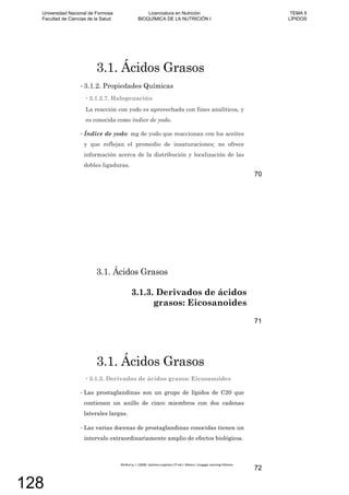 3.1. Ácidos Grasos
3.1.2. Propiedades Químicas
3.1.2.7. Halogenación
La reacción con yodo es aprovechada con fines analíticos, y
es conocida como índice de yodo.
Índice de yodo: mg de yodo que reaccionan con los aceites
y que reflejan el promedio de insaturaciones; no ofrece
información acerca de la distribución y localización de las
dobles ligaduras.
70
3.1. Ácidos Grasos
3.1.3. Derivados de ácidos
grasos: Eicosanoides
71
3.1. Ácidos Grasos
3.1.3. Derivados de ácidos grasos: Eicosanoides
Las prostaglandinas son un grupo de lípidos de C20 que
contienen un anillo de cinco miembros con dos cadenas
laterales largas.
Las varias docenas de prostaglandinas conocidas tienen un
intervalo extraordinariamente amplio de efectos biológicos.
72
Universidad Nacional de Formosa
Facultad de Ciencias de la Salud
Licenciatura en Nutrición
BIOQUÍMICA DE LA NUTRICIÓN I
TEMA 5
LÍPIDOS
128
 