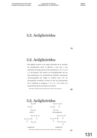 3.2. Acilglicéridos
79
3.2. Acilglicéridos
Son lípidos neutros o sin carga, derivados de la reacción
de esterificación entre el glicerol y una, dos o tres
moléculas de ácidos grasos en las posiciones 1, 2 y 3, o ,
o ’ del glicerol. Por mucho, los triacilglicéridos son los
más importantes. La nomenclatura llamada numeración
estereoespecífica (en inglés se nombra como “sn”, de
stereospecific numbers), se basa en que los sustituyentes
de la molécula se designan 1, 2 y 3, y el 2 está a la
izquierda del plano de átomos de carbono.
80
3.2. Acilglicéridos
81
Universidad Nacional de Formosa
Facultad de Ciencias de la Salud
Licenciatura en Nutrición
BIOQUÍMICA DE LA NUTRICIÓN I
TEMA 5
LÍPIDOS
131
 