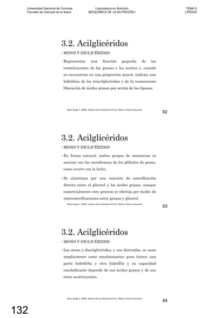 3.2. Acilglicéridos
MONO Y DIGLICÉRIDOS
Representan una fracción pequeña de los
constituyentes de las grasas y los aceites y, cuando
se encuentran en una proporción mayor, indican una
hidrólisis de los triacilglicéridos y de la consecuente
liberación de ácidos grasos por acción de las lipasas.
82
3.2. Acilglicéridos
MONO Y DIGLICÉRIDOS
En forma natural, ambos grupos de sustancias se
asocian con las membranas de los glóbulos de grasa,
como ocurre con la leche.
Se sintetizan por una reacción de esterificación
directa entre el glicerol y los ácidos grasos, aunque
comercialmente este proceso se efectúa por medio de
interesterificaciones entre grasas y glicerol.
83
3.2. Acilglicéridos
MONO Y DIGLICÉRIDOS
Los mono y diacilglicéridos, y sus derivados, se usan
ampliamente como emulsionantes pues tienen una
parte hidrófoba y otra hidrófila y su capacidad
emulsificante depende de sus ácidos grasos y de sus
otros sustituyentes.
84
Universidad Nacional de Formosa
Facultad de Ciencias de la Salud
Licenciatura en Nutrición
BIOQUÍMICA DE LA NUTRICIÓN I
TEMA 5
LÍPIDOS
132
 