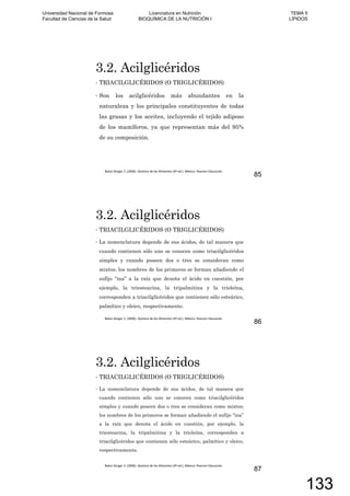 3.2. Acilglicéridos
TRIACILGLICÉRIDOS (O TRIGLICÉRIDOS)
Son los acilglicéridos más abundantes en la
naturaleza y los principales constituyentes de todas
las grasas y los aceites, incluyendo el tejido adiposo
de los mamíferos, ya que representan más del 95%
de su composición.
85
3.2. Acilglicéridos
TRIACILGLICÉRIDOS (O TRIGLICÉRIDOS)
La nomenclatura depende de sus ácidos, de tal manera que
cuando contienen sólo uno se conocen como triacilglicéridos
simples y cuando poseen dos o tres se consideran como
mixtos; los nombres de los primeros se forman añadiendo el
sufijo “ina” a la raíz que denota el ácido en cuestión, por
ejemplo, la triestearina, la tripalmitina y la trioleína,
corresponden a triacilglicéridos que contienen sólo esteárico,
palmítico y oleico, respectivamente.
86
3.2. Acilglicéridos
TRIACILGLICÉRIDOS (O TRIGLICÉRIDOS)
La nomenclatura depende de sus ácidos, de tal manera que
cuando contienen sólo uno se conocen como triacilglicéridos
simples y cuando poseen dos o tres se consideran como mixtos;
los nombres de los primeros se forman añadiendo el sufijo “ina”
a la raíz que denota el ácido en cuestión, por ejemplo, la
triestearina, la tripalmitina y la trioleína, corresponden a
triacilglicéridos que contienen sólo esteárico, palmítico y oleico,
respectivamente.
87
Universidad Nacional de Formosa
Facultad de Ciencias de la Salud
Licenciatura en Nutrición
BIOQUÍMICA DE LA NUTRICIÓN I
TEMA 5
LÍPIDOS
133
 