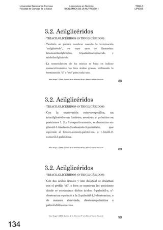 3.2. Acilglicéridos
TRIACILGLICÉRIDOS (O TRIGLICÉRIDOS)
También se pueden nombrar usando la terminación
“acilglicérido”, en cuyo caso se llamarían:
triestearilacilglicérido, tripalmitilacilglicérido y
trioleilacilglicérido.
La nomenclatura de los mixtos se basa en indicar
consecutivamente los tres ácidos grasos, utilizando la
terminación “il” o “ato” para cada uno.
88
3.2. Acilglicéridos
TRIACILGLICÉRIDOS (O TRIGLICÉRIDOS)
Con la numeración estereoespecífica, un
triacilglicérido con linoleico, esteárico y palmítico en
posiciones 1, 2 y 3 respectivamente, se denomina sn-
gliceril-1-linoleato-2-estearato-3-palmitato, que
equivale al linoleo-estearo-palmitina, o 1-linolil-2-
estearil-3-palmitina.
89
3.2. Acilglicéridos
TRIACILGLICÉRIDOS (O TRIGLICÉRIDOS)
Con dos ácidos iguales y uno desigual se designan
con el prefijo “di”, o bien se numeran las posiciones
donde se encuentran dichos ácidos: -palmitil- , ’-
diestearina equivale a la 2-palmitil-1,3-diestearina, o
de manera abreviada, diestearopalmitina o
palmitidildiestearina.
90
Universidad Nacional de Formosa
Facultad de Ciencias de la Salud
Licenciatura en Nutrición
BIOQUÍMICA DE LA NUTRICIÓN I
TEMA 5
LÍPIDOS
134
 