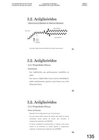 3.2. Acilglicéridos
TRIACILGLICÉRIDOS (O TRIGLICÉRIDOS)
91
3.2. Acilglicéridos
3.2.1 Propiedades Físicas
Solubilidad:
Los triglicéridos son prácticamente insolubles en
agua.
Los mono o diglicéridos tienen cierta solubilidad y
poder emulsionante, gracias a que tienen uno o dos
hidroxilos libres
92
3.2. Acilglicéridos
3.2.1 Propiedades Físicas
Punto de Fusión:
Depende de los ácidos grasos que lo constituyen.
Los que tienen ácidos grasos de cadena más larga y/o mayor
saturación tienen puntos de fusión más elevados. A
temperatura ambiente son GRASAS
A mayor cantidad de insaturaciones o cadenas más cortas,
mayor es la tendencia al estado líquido a temperatura
ambiente. A temperatura ambiente son ACEITES.
93
Universidad Nacional de Formosa
Facultad de Ciencias de la Salud
Licenciatura en Nutrición
BIOQUÍMICA DE LA NUTRICIÓN I
TEMA 5
LÍPIDOS
135
 