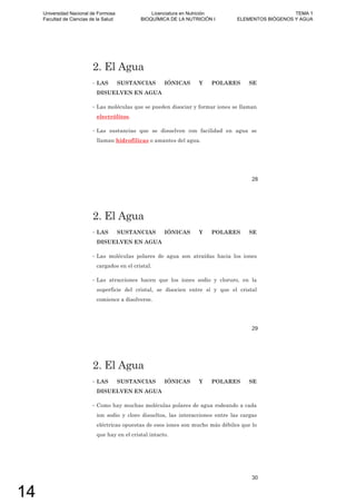 2. El Agua
• LAS SUSTANCIAS IÓNICAS Y POLARES SE
DISUELVEN EN AGUA
• Las moléculas que se pueden disociar y formar iones se llaman
electrólitos.
• Las sustancias que se disuelven con facilidad en agua se
llaman hidrofílicas o amantes del agua.
28
2. El Agua
• LAS SUSTANCIAS IÓNICAS Y POLARES SE
DISUELVEN EN AGUA
• Las moléculas polares de agua son atraídas hacia los iones
cargados en el cristal.
• Las atracciones hacen que los iones sodio y cloruro, en la
superficie del cristal, se disocien entre sí y que el cristal
comience a disolverse.
29
2. El Agua
• LAS SUSTANCIAS IÓNICAS Y POLARES SE
DISUELVEN EN AGUA
• Como hay muchas moléculas polares de agua rodeando a cada
ion sodio y cloro disueltos, las interacciones entre las cargas
eléctricas opuestas de esos iones son mucho más débiles que lo
que hay en el cristal intacto.
30
Universidad Nacional de Formosa
Facultad de Ciencias de la Salud
Licenciatura en Nutrición
BIOQUÍMICA DE LA NUTRICIÓN I
TEMA 1
ELEMENTOS BIÓGENOS Y AGUA
14
 