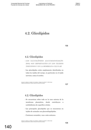 4.2. Glicolípidos
106
LOS GLUCOLÍPIDOS (GLUCOESFINGOLÍPI-
DOS) SON IMPORTANTES EN LOS TEJIDOS
NERVIOSOS Y EN LA MEMBRANA CELULAR
Los glucolípidos están ampliamente distribuidos en
todos los tejidos del cuerpo, en particular en el tejido
nervioso, como el cerebro.
4.2. Glicolípidos
107
Se encuentran sobre todo en la cara externa de la
membrana plasmática, donde contribuyen a
carbohidratos de superficie celular.
Los principales glucolípidos que se encuentran en
tejidos de animales son glucoesfingolípidos.
Contienen ceramida y uno o más azúcares.
4.2. Glicolípidos
108
Universidad Nacional de Formosa
Facultad de Ciencias de la Salud
Licenciatura en Nutrición
BIOQUÍMICA DE LA NUTRICIÓN I
TEMA 5
LÍPIDOS
140
 