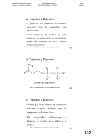 5. Terpenos y Esteroles
A pesar de sus diferencias estructurales
aparentes, todos los terpenoides están
relacionados.
Todos contienen un múltiplo de cinco
carbonos y se derivan de forma biosintética a
partir del precursor de cinco carbonos
isopentil difosfato.
115
5. Terpenos y Esteroles
116
5. Terpenos y Esteroles
Nótese que formalmente, un terpenoide
contiene oxígeno, mientras que un
terpeno es un hidrocarburo.
Por simplicidad, utilizaremos el
término terpenoide para referirse a
ambos.
117
Universidad Nacional de Formosa
Facultad de Ciencias de la Salud
Licenciatura en Nutrición
BIOQUÍMICA DE LA NUTRICIÓN I
TEMA 5
LÍPIDOS
143
 