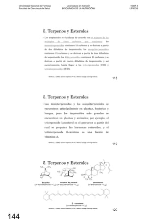 5. Terpenos y Esteroles
Los terpenoides se clasifican de acuerdo con el número de los
múltiplos de cinco carbonos que contienen; los
monoterpenoides contienen 10 carbonos y se derivan a partir
de dos difosfatos de isopentenilo; los sesquiterpenoides
contienen 15 carbonos y se derivan a partir de tres difosfatos
de isopentenilo; los diterpenoides contienen 20 carbonos y se
derivan a partir de cuatro difosfatos de isopentenilo, y así
sucesivamente, hasta llegar a los triterpenoides (C30) y
tetraterpenoides (C40).
118
5. Terpenos y Esteroles
Los monoterpenoides y los sesquiterpenoides se
encuentran principalmente en plantas, bacterias y
hongos, pero los terpenoides más grandes se
encuentran en plantas y animales; por ejemplo, el
triterpenoide lanosterol es el precursor a partir del
cual se preparan las hormonas esteroides, y el
tetraterpenoide -caroteno es una fuente de
vitamina A.
119
5. Terpenos y Esteroles
120
Universidad Nacional de Formosa
Facultad de Ciencias de la Salud
Licenciatura en Nutrición
BIOQUÍMICA DE LA NUTRICIÓN I
TEMA 5
LÍPIDOS
144
 