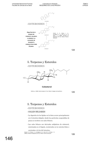 ESTEROIDES
124
5. Terpenos y Esteroles
ESTEROIDES
125
5. Terpenos y Esteroles
ESTEROIDES
SALES BILIARES
La digestión de los lípidos en la dieta ocurre principalmente
en el intestino delgado, donde las partículas suspendidas de
grasa se recubren con sales biliares.
Las sales biliares son derivados anfipáticos de colesterol,
sintetizados en el hígado, recolectados en la vesícula biliar y
secretados a la luz del intestino.
126
Universidad Nacional de Formosa
Facultad de Ciencias de la Salud
Licenciatura en Nutrición
BIOQUÍMICA DE LA NUTRICIÓN I
TEMA 5
LÍPIDOS
146
 