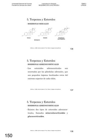 5. Terpenos y Esteroles
HORMONAS SEXUALES
136
5. Terpenos y Esteroles
HORMONAS ADRENOCORTICALES
Los esteroides adrenocorticales son
secretados por las glándulas adrenales, que
son pequeños órganos localizados cerca del
extremo superior de cada riñón.
137
5. Terpenos y Esteroles
HORMONAS ADRENOCORTICALES
Existen dos tipos de esteroides adrenocor-
ticales, llamados mineralocorticoides y
glucocorticoides.
138
Universidad Nacional de Formosa
Facultad de Ciencias de la Salud
Licenciatura en Nutrición
BIOQUÍMICA DE LA NUTRICIÓN I
TEMA 5
LÍPIDOS
150
 
